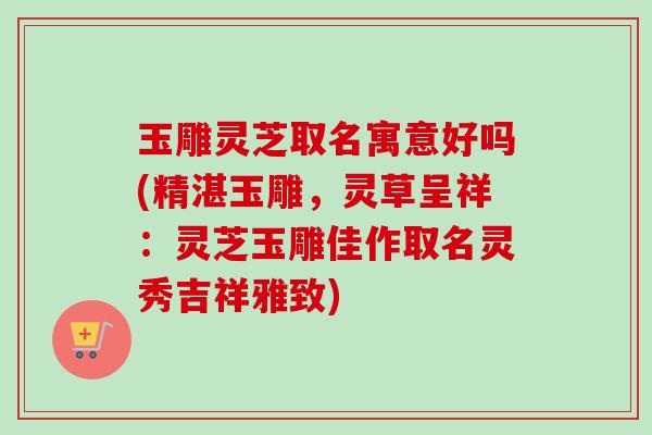 玉雕灵芝取名寓意好吗(精湛玉雕,灵草呈祥:灵芝玉雕佳作取名灵秀吉祥雅致) 玉雕灵芝取名寓意好吗(精湛玉雕,灵草呈祥:灵芝玉雕佳作取名灵秀吉祥雅致)