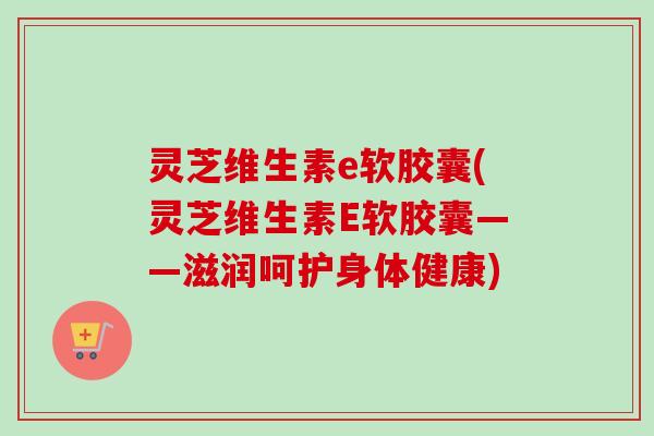 灵芝维生素e软胶囊(灵芝维生素E软胶囊——滋润呵护身体健康) 灵芝维生素e软胶囊(灵芝维生素E软胶囊——滋润呵护身体健康)