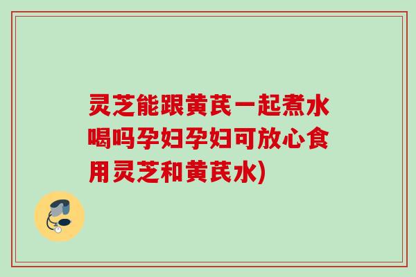 灵芝能跟黄芪一起煮水喝吗孕妇孕妇可放心食用灵芝和黄芪水)