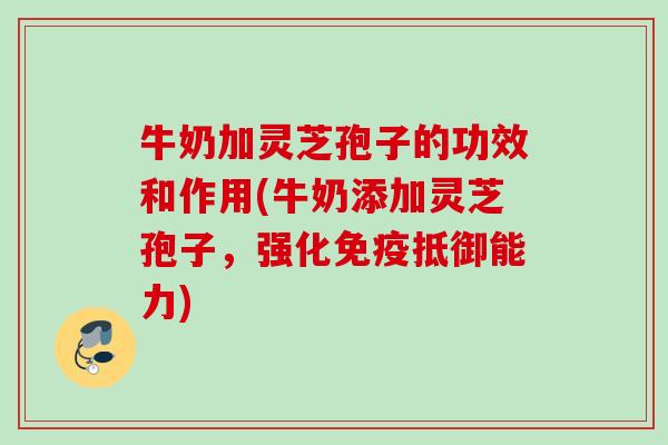 牛奶加灵芝孢子的功效和作用(牛奶添加灵芝孢子，强化免疫抵御能力)