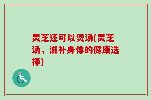 灵芝还可以煲汤(灵芝汤,滋补身体的健康选择) 灵芝还可以煲汤(灵芝汤,滋补身体的健康选择)