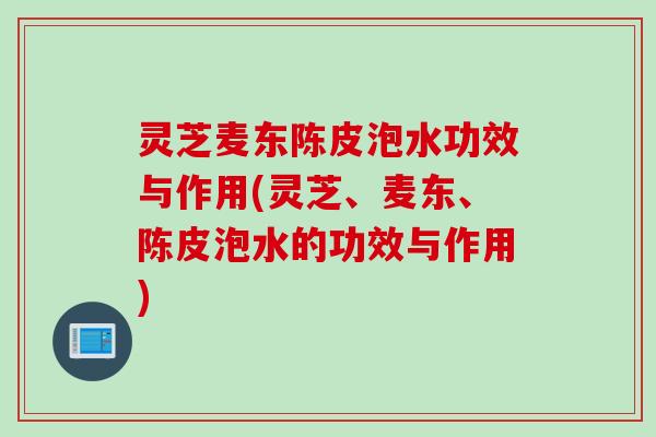 灵芝麦东陈皮泡水功效与作用(灵芝、麦东、陈皮泡水的功效与作用)