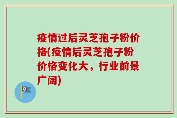 疫情过后灵芝孢子粉价格(疫情后灵芝孢子粉价格变化大，行业前景广阔)