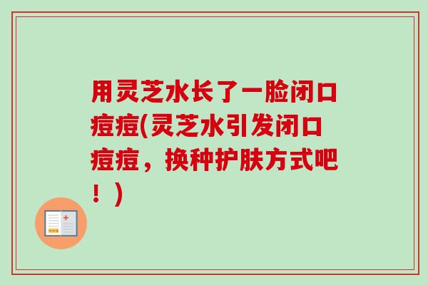 用灵芝水长了一脸闭口痘痘(灵芝水引发闭口痘痘，换种护肤方式吧！)