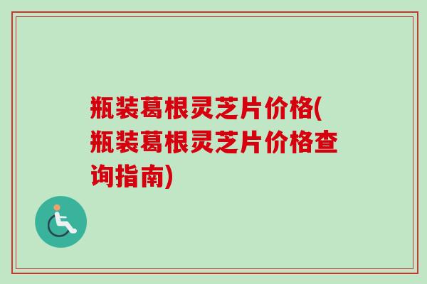 瓶装葛根灵芝片价格(瓶装葛根灵芝片价格查询指南)