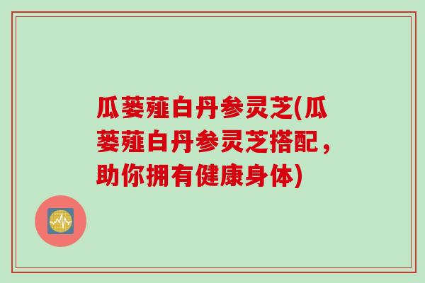 瓜蒌薤白丹参灵芝(瓜蒌薤白丹参灵芝搭配，助你拥有健康身体)