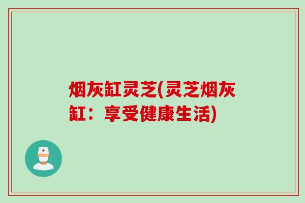 烟灰缸灵芝(灵芝烟灰缸：享受健康生活)