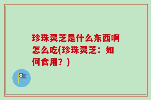 珍珠灵芝是什么东西啊怎么吃(珍珠灵芝：如何食用？)