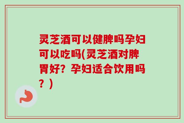 灵芝酒可以健脾吗孕妇可以吃吗(灵芝酒对脾胃好？孕妇适合饮用吗？)