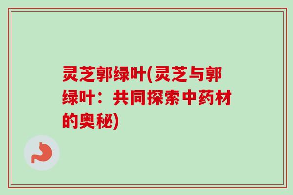 灵芝郭绿叶(灵芝与郭绿叶：共同探索中药材的奥秘)