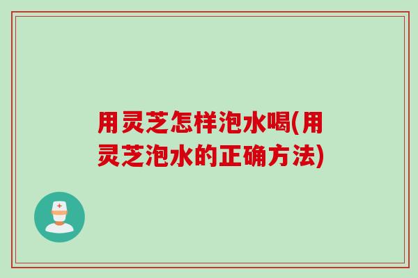 用灵芝怎样泡水喝(用灵芝泡水的正确方法)