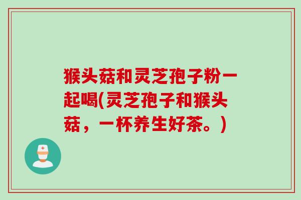 猴头菇和灵芝孢子粉一起喝(灵芝孢子和猴头菇,一杯养生好茶。) 猴头菇和灵芝孢子粉一起喝(灵芝孢子和猴头菇,一杯养生好茶。)
