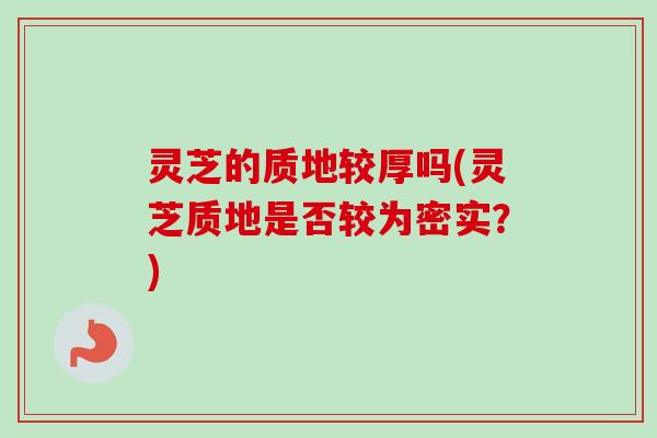 灵芝的质地较厚吗(灵芝质地是否较为密实？)