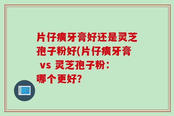 片仔癀牙膏好还是灵芝孢子粉好(片仔癀牙膏 vs 灵芝孢子粉：哪个更好？