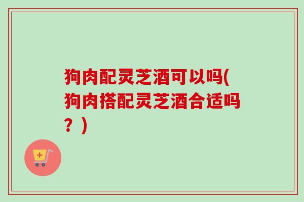 狗肉配灵芝酒可以吗(狗肉搭配灵芝酒合适吗？)