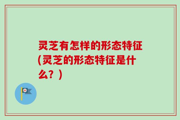 灵芝有怎样的形态特征(灵芝的形态特征是什么？)