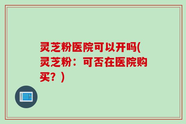 灵芝粉医院可以开吗(灵芝粉：可否在医院购买？)