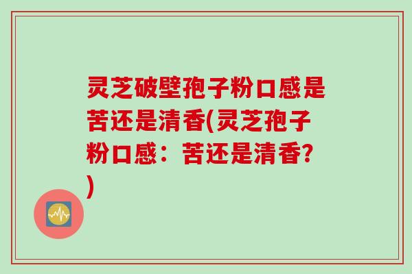 灵芝破壁孢子粉口感是苦还是清香(灵芝孢子粉口感：苦还是清香？)