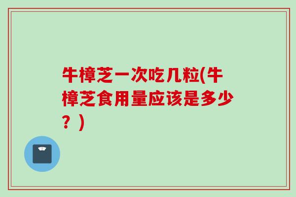 牛樟芝一次吃几粒(牛樟芝食用量应该是多少？)