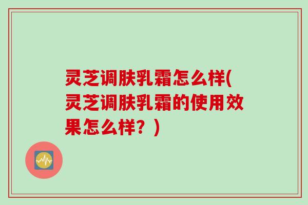 灵芝调肤乳霜怎么样(灵芝调肤乳霜的使用效果怎么样？)