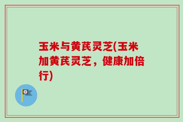 玉米与黄芪灵芝(玉米加黄芪灵芝,健康加倍行) 玉米与黄芪灵芝(玉米加黄芪灵芝,健康加倍行)
