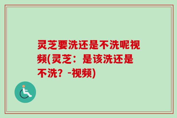 灵芝要洗还是不洗呢视频(灵芝：是该洗还是不洗？-视频)