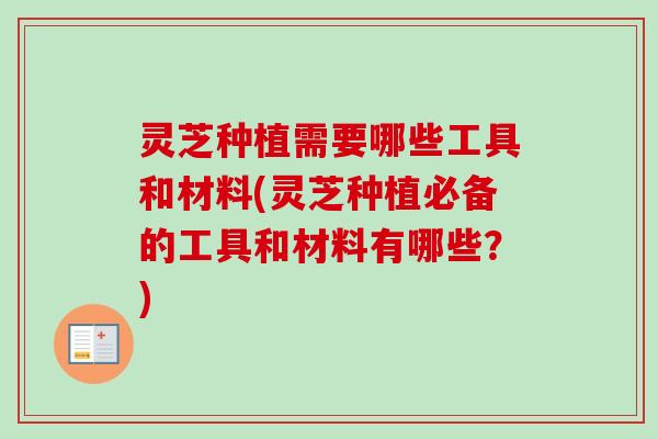 灵芝种植需要哪些工具和材料(灵芝种植必备的工具和材料有哪些?) 灵芝种植需要哪些工具和材料(灵芝种植必备的工具和材料有哪些?)