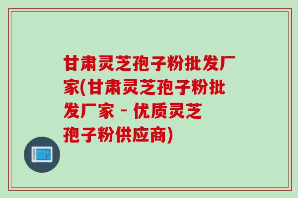 甘肃灵芝孢子粉批发厂家(甘肃灵芝孢子粉批发厂家 - 优质灵芝孢子粉供应商)