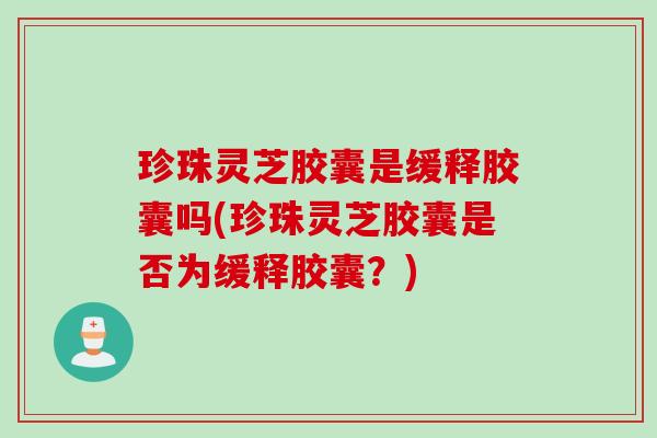 珍珠灵芝胶囊是缓释胶囊吗(珍珠灵芝胶囊是否为缓释胶囊？)
