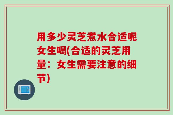 用多少灵芝煮水合适呢女生喝(合适的灵芝用量：女生需要注意的细节)
