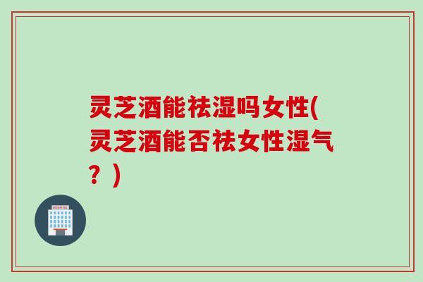 灵芝酒能祛湿吗女性(灵芝酒能否祛女性湿气？)