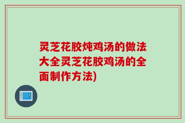 灵芝花胶炖鸡汤的做法大全灵芝花胶鸡汤的全面制作方法)