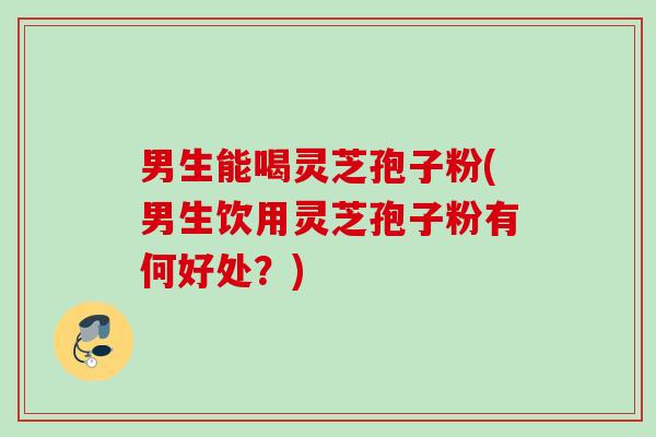 男生能喝灵芝孢子粉(男生饮用灵芝孢子粉有何好处？)