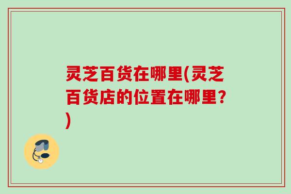 灵芝百货在哪里(灵芝百货店的位置在哪里?) 灵芝百货在哪里(灵芝百货店的位置在哪里?)