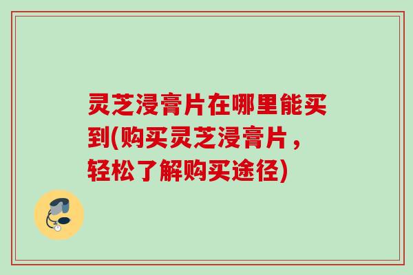 灵芝浸膏片在哪里能买到(购买灵芝浸膏片，轻松了解购买途径)