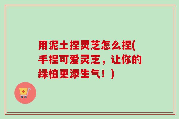 用泥土捏灵芝怎么捏(手捏可爱灵芝,让你的绿植更添生气!) 用泥土捏灵芝怎么捏(手捏可爱灵芝,让你的绿植更添生气!)