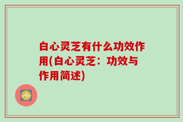 白心灵芝有什么功效作用(白心灵芝：功效与作用简述)