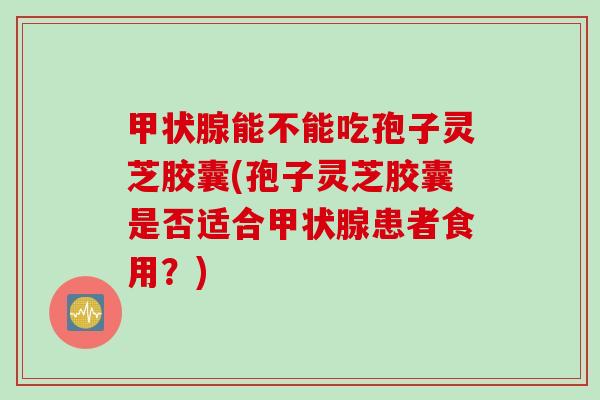 甲状腺能不能吃孢子灵芝胶囊(孢子灵芝胶囊是否适合甲状腺患者食用？)