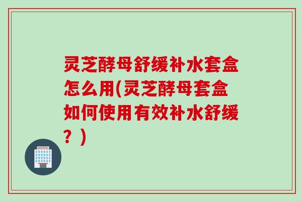 灵芝酵母舒缓补水套盒怎么用(灵芝酵母套盒如何使用有效补水舒缓?) 灵芝酵母舒缓补水套盒怎么用(灵芝酵母套盒如何使用有效补水舒缓?)