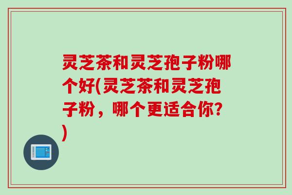 灵芝茶和灵芝孢子粉哪个好(灵芝茶和灵芝孢子粉，哪个更适合你？)
