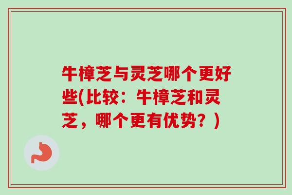 牛樟芝与灵芝哪个更好些(比较：牛樟芝和灵芝，哪个更有优势？)