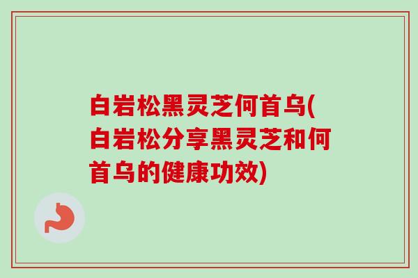 白岩松黑灵芝何首乌(白岩松分享黑灵芝和何首乌的健康功效)
