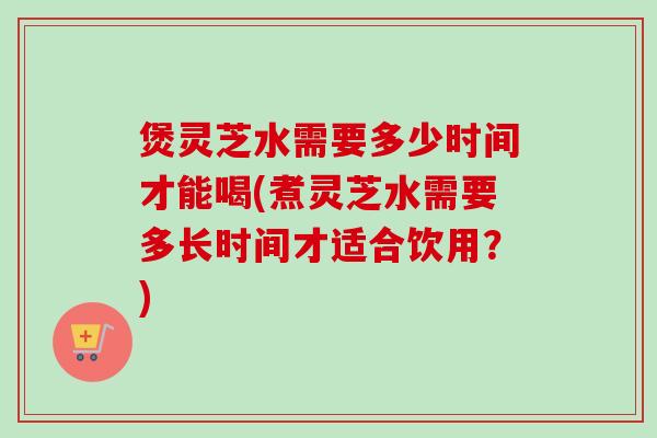 煲灵芝水需要多少时间才能喝(煮灵芝水需要多长时间才适合饮用?) 煲灵芝水需要多少时间才能喝(煮灵芝水需要多长时间才适合饮用?)