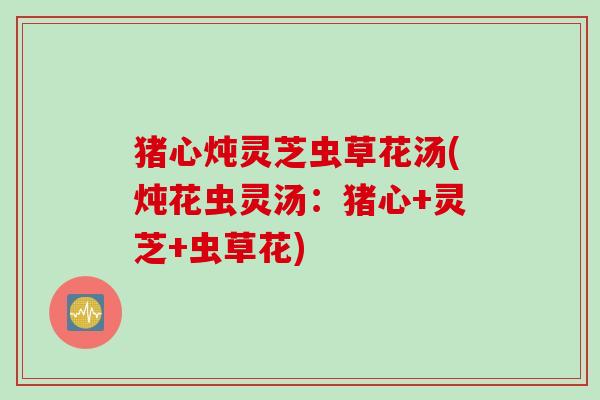 猪心炖灵芝虫草花汤(炖花虫灵汤：猪心+灵芝+虫草花)