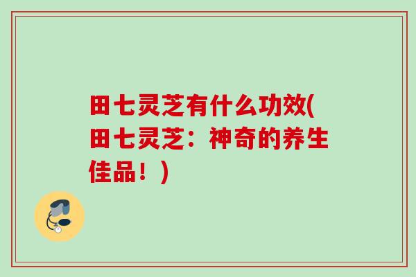 田七灵芝有什么功效(田七灵芝：神奇的养生佳品！)