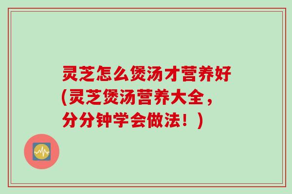 灵芝怎么煲汤才营养好(灵芝煲汤营养大全，分分钟学会做法！)