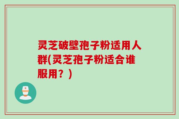 灵芝破壁孢子粉适用人群(灵芝孢子粉适合谁服用？)