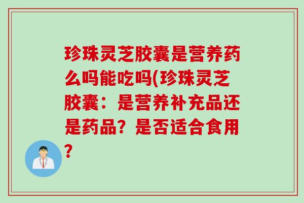 珍珠灵芝胶囊是营养药么吗能吃吗(珍珠灵芝胶囊：是营养补充品还是药品？是否适合食用？