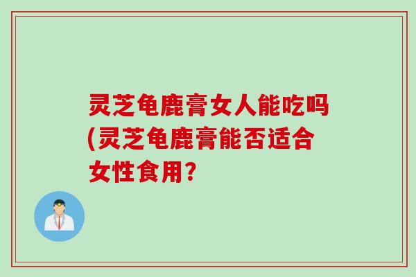 灵芝龟鹿膏女人能吃吗(灵芝龟鹿膏能否适合女性食用? 灵芝龟鹿膏女人能吃吗(灵芝龟鹿膏能否适合女性食用?