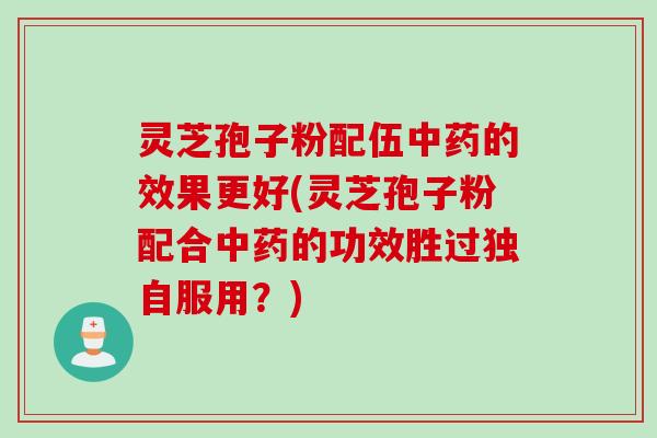 灵芝孢子粉配伍中药的效果更好(灵芝孢子粉配合中药的功效胜过独自服用？)